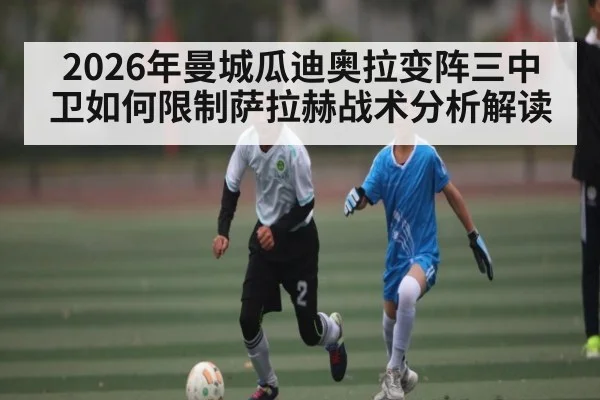 2026年曼城瓜迪奥拉变阵三中卫如何限制萨拉赫战术分析解读 | kaiyun
