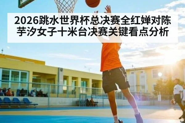 2026跳水世界杯总决赛全红婵对陈芋汐女子十米台决赛关键看点分析 | kaiyun