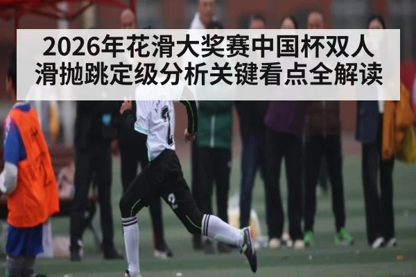 2026年花滑大奖赛中国杯双人滑抛跳定级分析关键看点全解读（kaiyun）