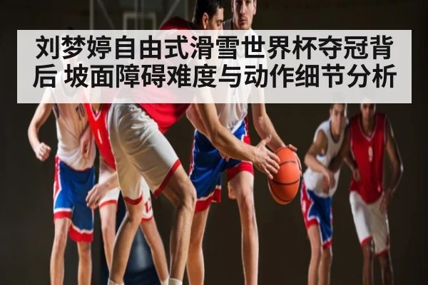 刘梦婷自由式滑雪世界杯夺冠背后 坡面障碍难度与动作细节分析