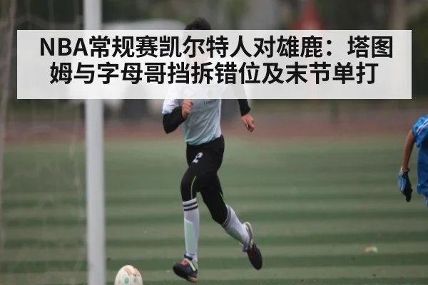 NBA常规赛凯尔特人对雄鹿：塔图姆与字母哥挡拆错位及末节单打 | kaiyun